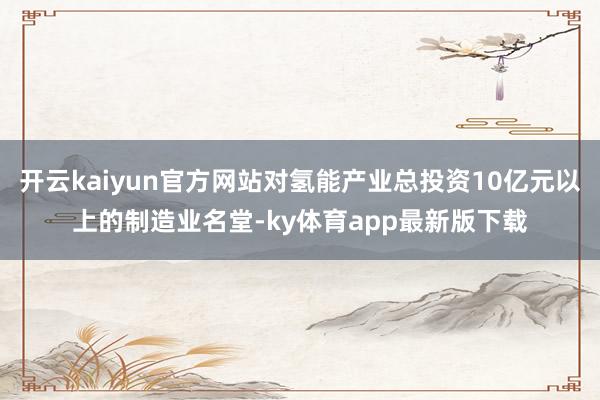 开云kaiyun官方网站对氢能产业总投资10亿元以上的制造业名堂-ky体育app最新版下载