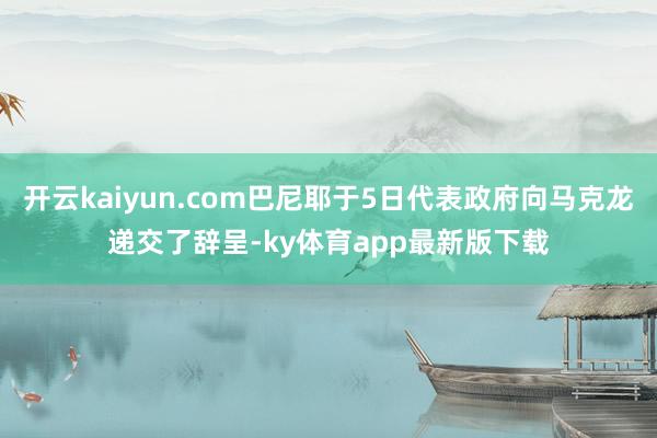 开云kaiyun.com巴尼耶于5日代表政府向马克龙递交了辞呈-ky体育app最新版下载