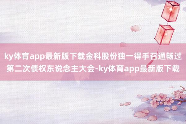 ky体育app最新版下载金科股份独一得手召通畅过第二次债权东说念主大会-ky体育app最新版下载