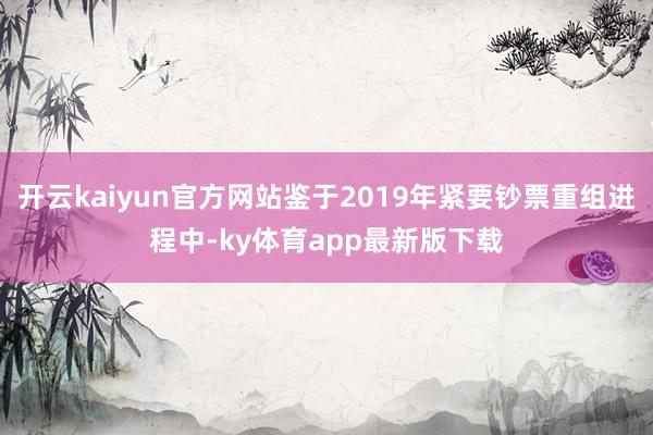 开云kaiyun官方网站鉴于2019年紧要钞票重组进程中-ky体育app最新版下载