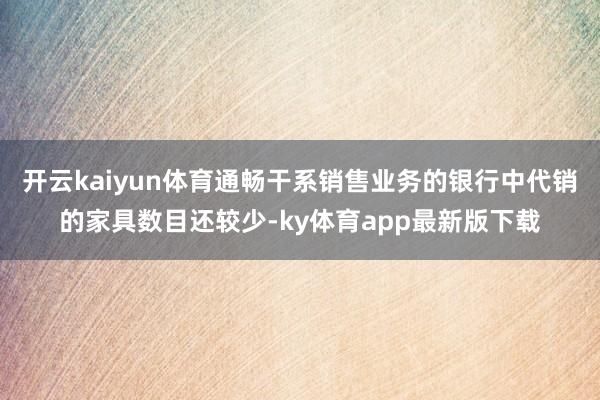 开云kaiyun体育通畅干系销售业务的银行中代销的家具数目还较少-ky体育app最新版下载