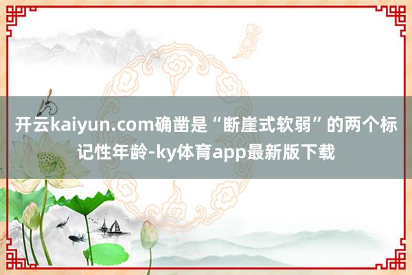 开云kaiyun.com确凿是“断崖式软弱”的两个标记性年龄-ky体育app最新版下载