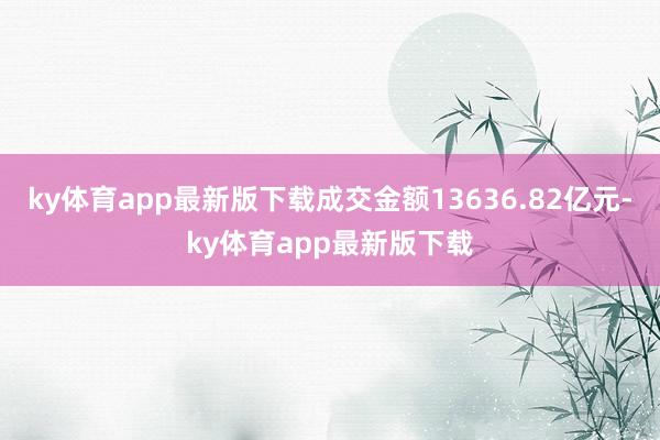 ky体育app最新版下载成交金额13636.82亿元-ky体育app最新版下载