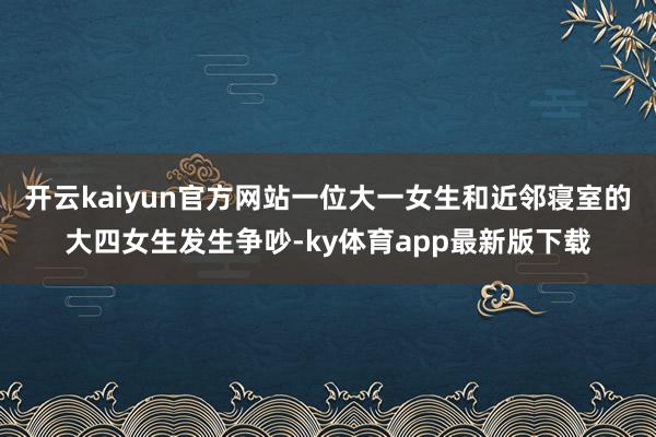 开云kaiyun官方网站一位大一女生和近邻寝室的大四女生发生争吵-ky体育app最新版下载