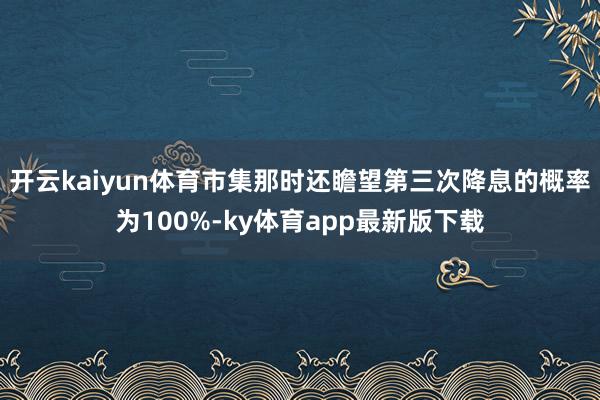 开云kaiyun体育市集那时还瞻望第三次降息的概率为100%-ky体育app最新版下载