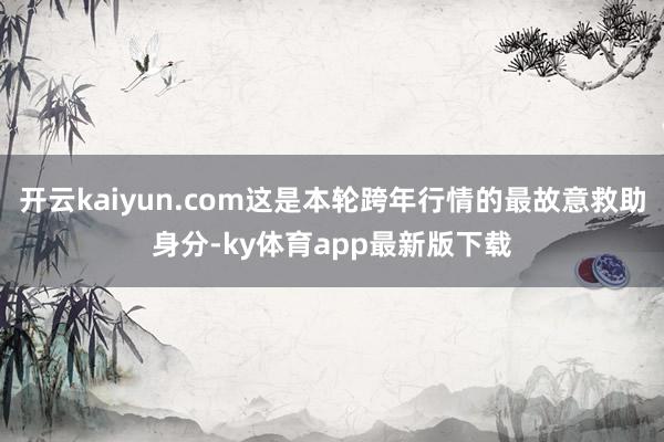 开云kaiyun.com这是本轮跨年行情的最故意救助身分-ky体育app最新版下载