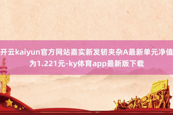 开云kaiyun官方网站嘉实新发轫夹杂A最新单元净值为1.221元-ky体育app最新版下载