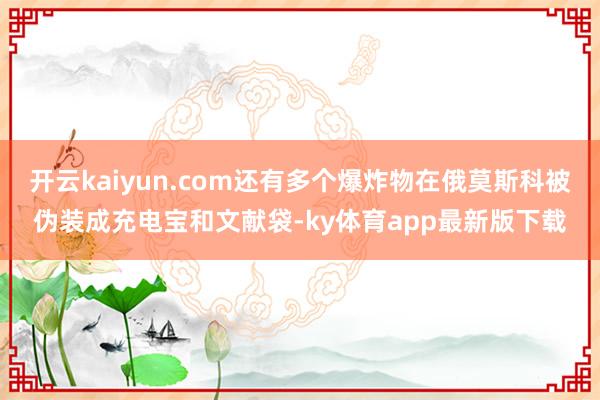 开云kaiyun.com还有多个爆炸物在俄莫斯科被伪装成充电宝和文献袋-ky体育app最新版下载