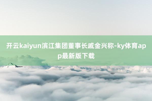 开云kaiyun滨江集团董事长戚金兴称-ky体育app最新版下载