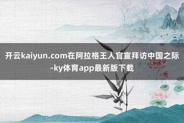 开云kaiyun.com在阿拉格王人官宣拜访中国之际-ky体育app最新版下载