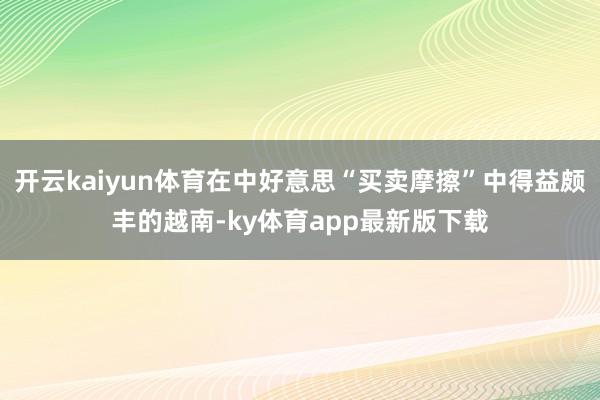 开云kaiyun体育在中好意思“买卖摩擦”中得益颇丰的越南-ky体育app最新版下载