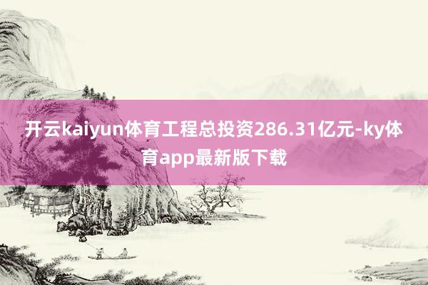 开云kaiyun体育工程总投资286.31亿元-ky体育app最新版下载