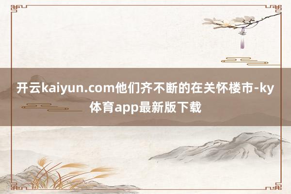 开云kaiyun.com他们齐不断的在关怀楼市-ky体育app最新版下载