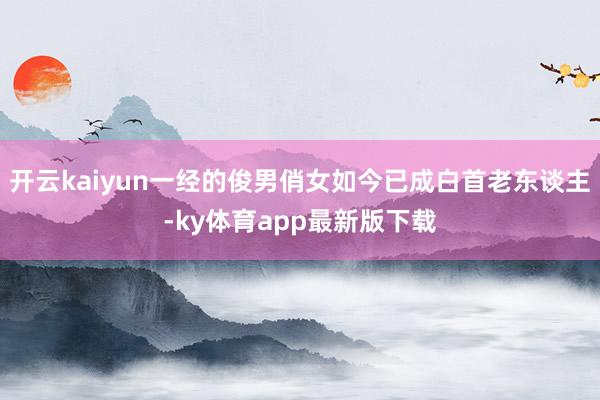 开云kaiyun一经的俊男俏女如今已成白首老东谈主-ky体育app最新版下载