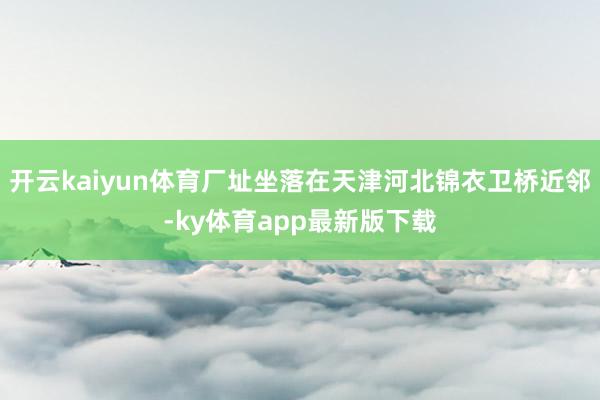 开云kaiyun体育厂址坐落在天津河北锦衣卫桥近邻-ky体育app最新版下载