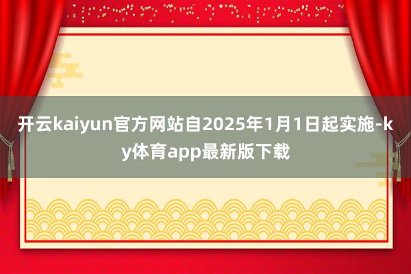 开云kaiyun官方网站自2025年1月1日起实施-ky体育app最新版下载