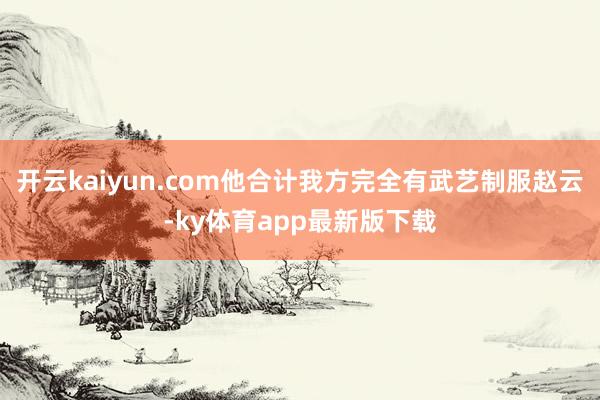 开云kaiyun.com他合计我方完全有武艺制服赵云-ky体育app最新版下载