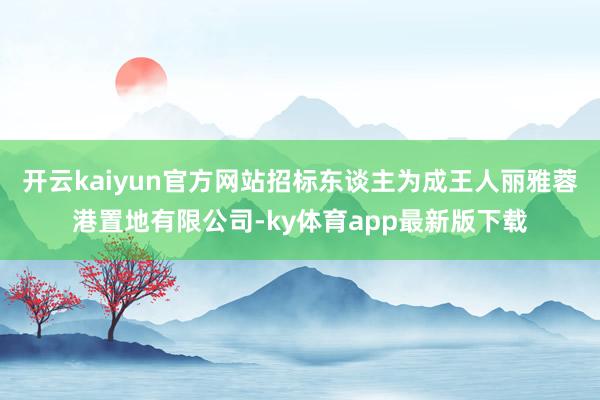 开云kaiyun官方网站招标东谈主为成王人丽雅蓉港置地有限公司-ky体育app最新版下载