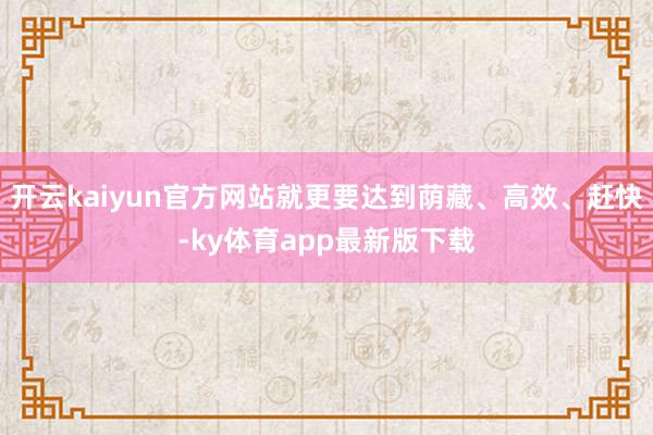 开云kaiyun官方网站就更要达到荫藏、高效、赶快-ky体育app最新版下载