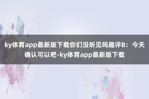 ky体育app最新版下载你们没听见吗趣评B：今天确认可以吧-ky体育app最新版下载