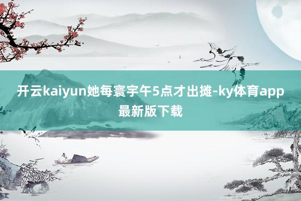 开云kaiyun她每寰宇午5点才出摊-ky体育app最新版下载