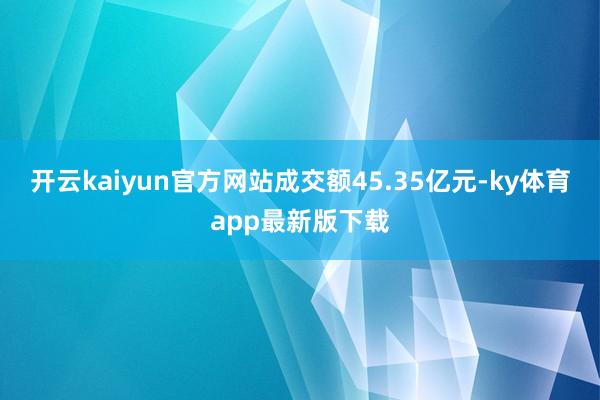 开云kaiyun官方网站成交额45.35亿元-ky体育app最新版下载