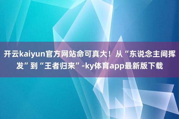 开云kaiyun官方网站命可真大！从“东说念主间挥发”到“王者归来”-ky体育app最新版下载