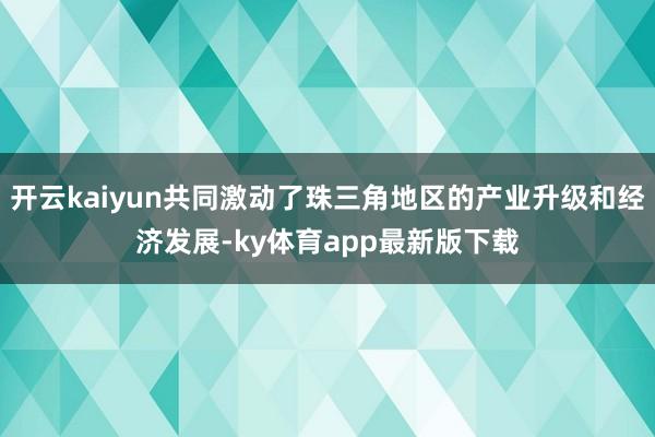 开云kaiyun共同激动了珠三角地区的产业升级和经济发展-ky体育app最新版下载