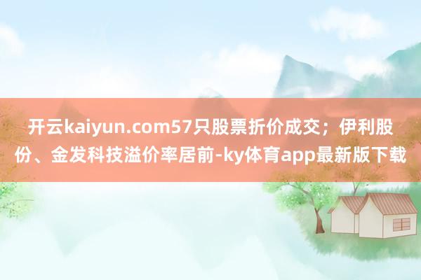 开云kaiyun.com57只股票折价成交；伊利股份、金发科技溢价率居前-ky体育app最新版下载