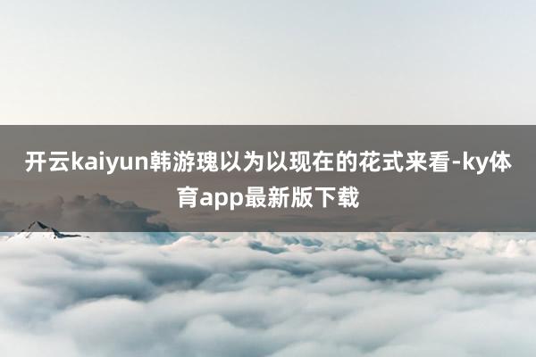 开云kaiyun韩游瑰以为以现在的花式来看-ky体育app最新版下载