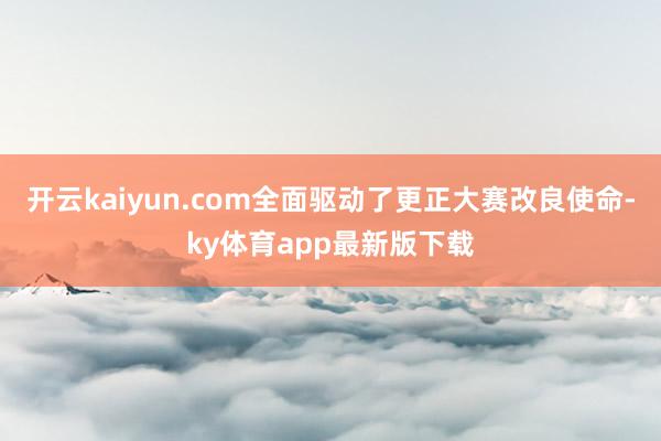 开云kaiyun.com全面驱动了更正大赛改良使命-ky体育app最新版下载