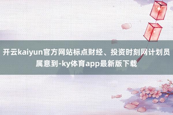 开云kaiyun官方网站标点财经、投资时刻网计划员属意到-ky体育app最新版下载