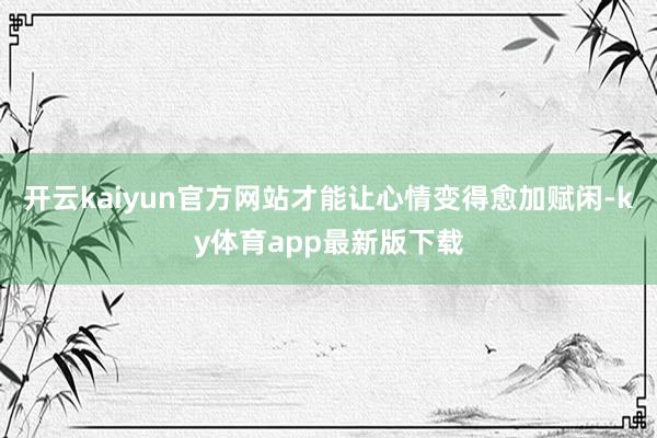 开云kaiyun官方网站才能让心情变得愈加赋闲-ky体育app最新版下载