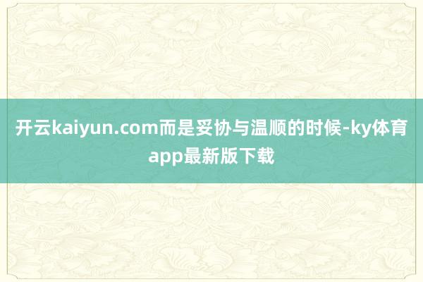 开云kaiyun.com而是妥协与温顺的时候-ky体育app最新版下载