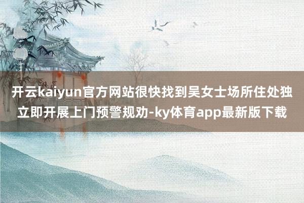 开云kaiyun官方网站很快找到吴女士场所住处独立即开展上门预警规劝-ky体育app最新版下载