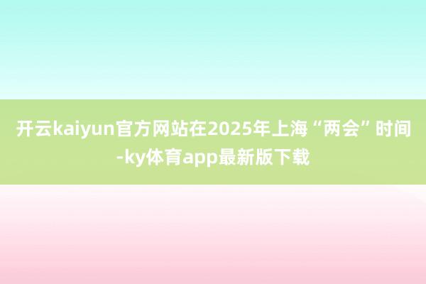 开云kaiyun官方网站在2025年上海“两会”时间-ky体育app最新版下载