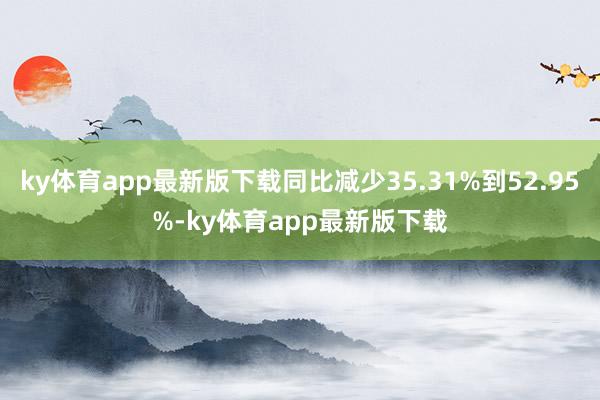 ky体育app最新版下载同比减少35.31%到52.95%-ky体育app最新版下载