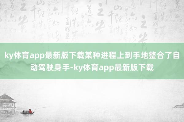 ky体育app最新版下载某种进程上到手地整合了自动驾驶身手-ky体育app最新版下载