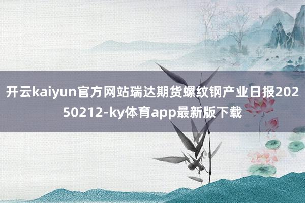 开云kaiyun官方网站瑞达期货螺纹钢产业日报20250212-ky体育app最新版下载