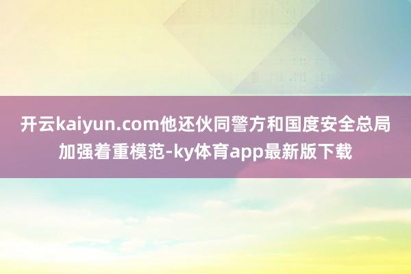 开云kaiyun.com他还伙同警方和国度安全总局加强着重模范-ky体育app最新版下载