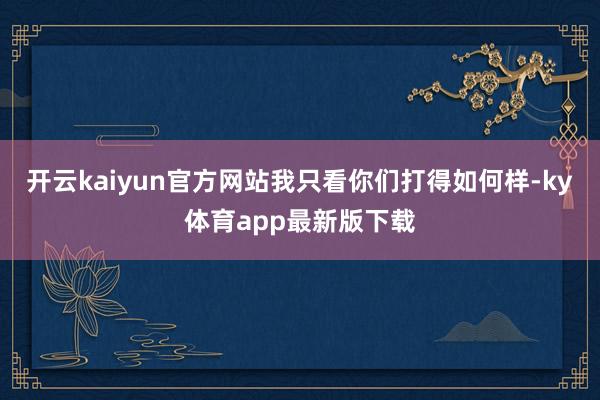 开云kaiyun官方网站我只看你们打得如何样-ky体育app最新版下载