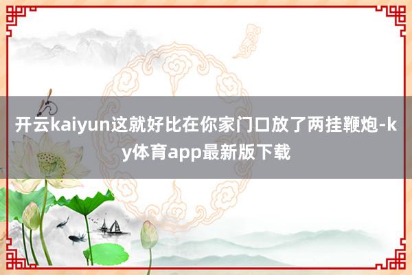 开云kaiyun这就好比在你家门口放了两挂鞭炮-ky体育app最新版下载