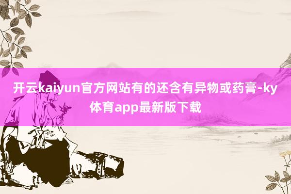 开云kaiyun官方网站有的还含有异物或药膏-ky体育app最新版下载